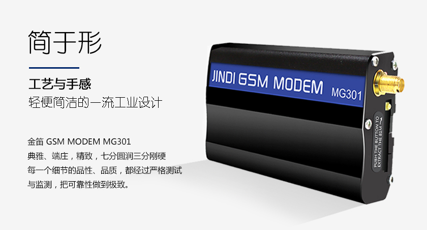 简于形 工艺与手感 轻便简洁的一流工业设计 金笛 GSM MODEM MG301 典雅、端庄，如同一件精致的艺术品 七分圆润三分刚硬 每一个细节的品性 品质 都经过严格测试与监测 把可靠性做到极致